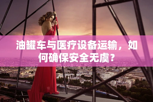 油罐车与医疗设备运输，如何确保安全无虞？
