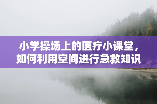 小学操场上的医疗小课堂，如何利用空间进行急救知识普及？