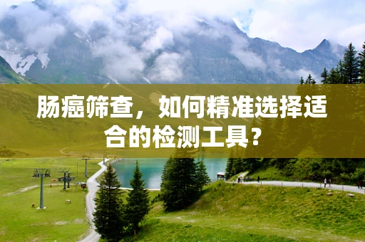肠癌筛查，如何精准选择适合的检测工具？