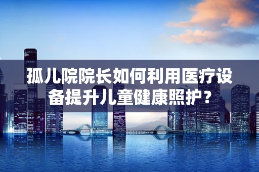 孤儿院院长如何利用医疗设备提升儿童健康照护？