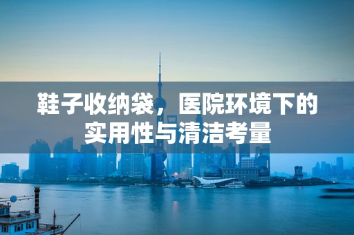 鞋子收纳袋，医院环境下的实用性与清洁考量