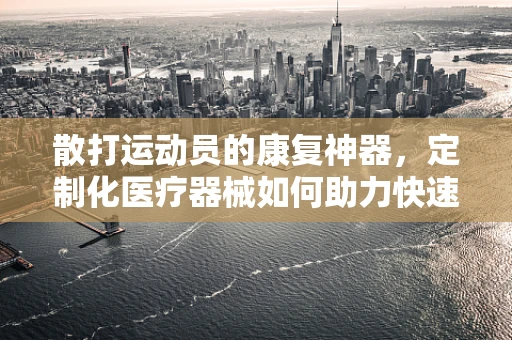 散打运动员的康复神器，定制化医疗器械如何助力快速恢复？