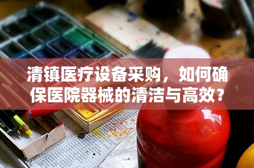清镇医疗设备采购，如何确保医院器械的清洁与高效？