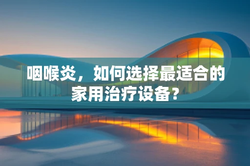 咽喉炎，如何选择最适合的家用治疗设备？