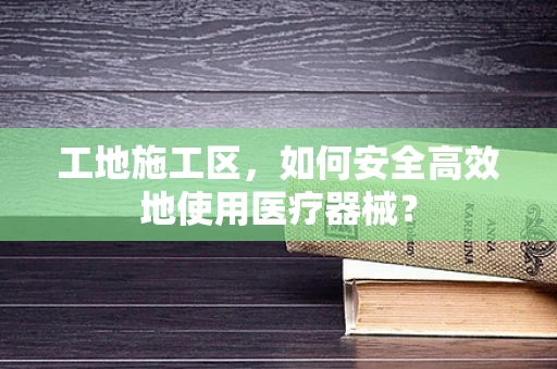 工地施工区，如何安全高效地使用医疗器械？