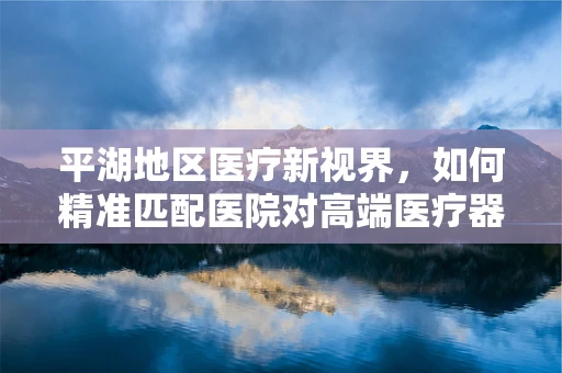 平湖地区医疗新视界，如何精准匹配医院对高端医疗器械的需求？