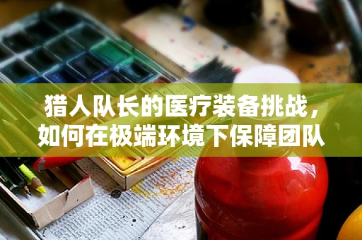猎人队长的医疗装备挑战，如何在极端环境下保障团队健康？