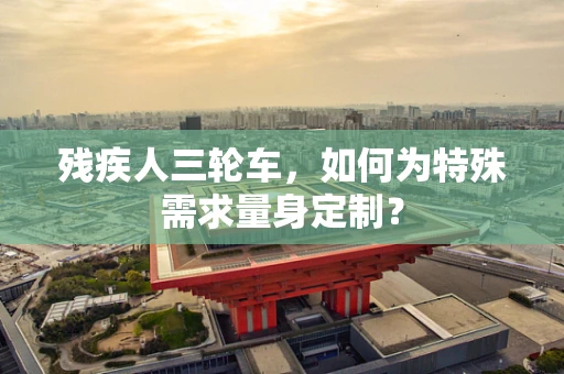残疾人三轮车，如何为特殊需求量身定制？