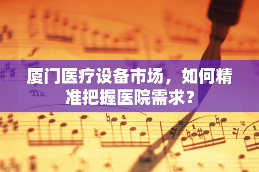 厦门医疗设备市场，如何精准把握医院需求？