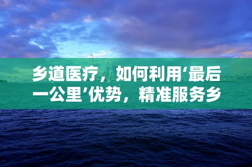 乡道医疗，如何利用‘最后一公里’优势，精准服务乡村医疗？