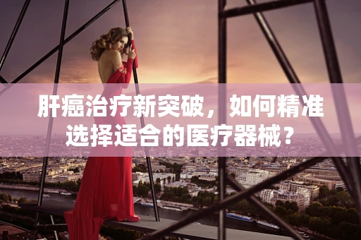 肝癌治疗新突破，如何精准选择适合的医疗器械？