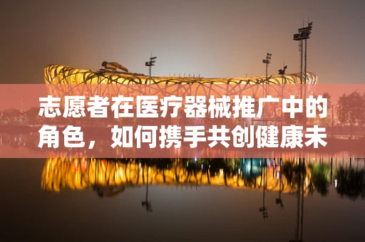 志愿者在医疗器械推广中的角色，如何携手共创健康未来？