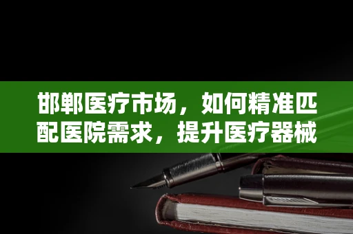 邯郸医疗市场，如何精准匹配医院需求，提升医疗器械的‘邯郸’效应？
