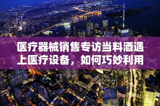 医疗器械销售专访当料酒遇上医疗设备，如何巧妙利用生活元素提升销售策略？