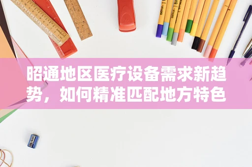 昭通地区医疗设备需求新趋势，如何精准匹配地方特色与医疗技术？