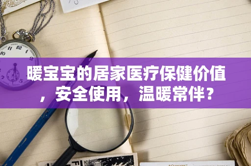 暖宝宝的居家医疗保健价值，安全使用，温暖常伴？