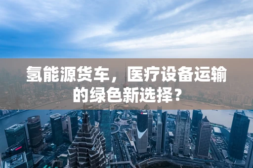 氢能源货车，医疗设备运输的绿色新选择？