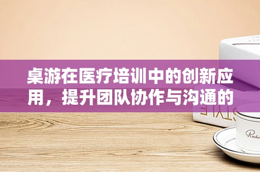 桌游在医疗培训中的创新应用，提升团队协作与沟通的奇妙工具？