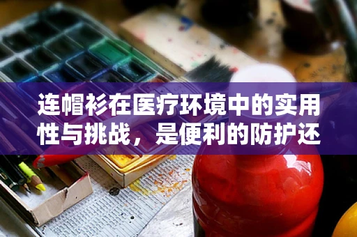 连帽衫在医疗环境中的实用性与挑战，是便利的防护还是潜在的感染风险？