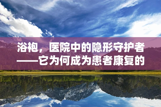 浴袍，医院中的隐形守护者——它为何成为患者康复的必备良品？