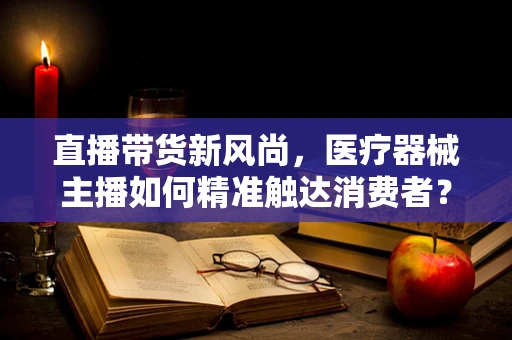 直播带货新风尚，医疗器械主播如何精准触达消费者？