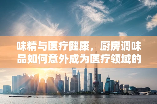 味精与医疗健康，厨房调味品如何意外成为医疗领域的‘新宠’？