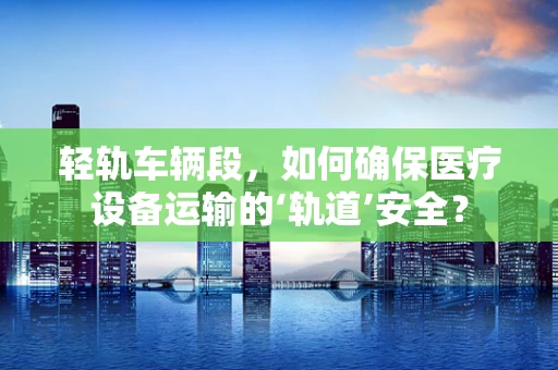 轻轨车辆段，如何确保医疗设备运输的‘轨道’安全？