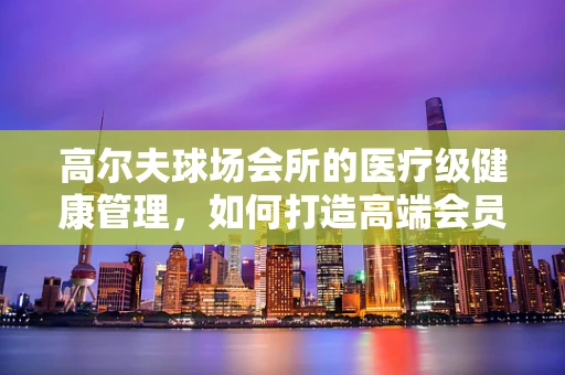 高尔夫球场会所的医疗级健康管理，如何打造高端会员的专属健康守护？