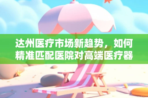 达州医疗市场新趋势，如何精准匹配医院对高端医疗器械的需求？