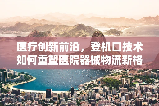 医疗创新前沿，登机口技术如何重塑医院器械物流新格局？
