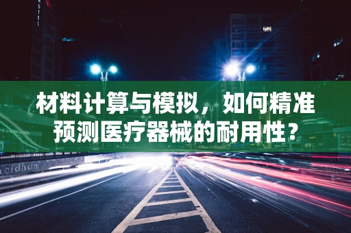 材料计算与模拟，如何精准预测医疗器械的耐用性？