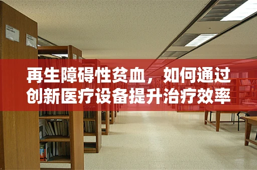 再生障碍性贫血，如何通过创新医疗设备提升治疗效率？