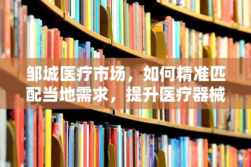 邹城医疗市场，如何精准匹配当地需求，提升医疗器械销售效率？
