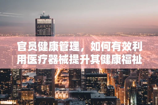 官员健康管理，如何有效利用医疗器械提升其健康福祉？