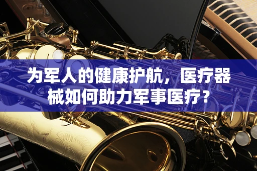 为军人的健康护航，医疗器械如何助力军事医疗？