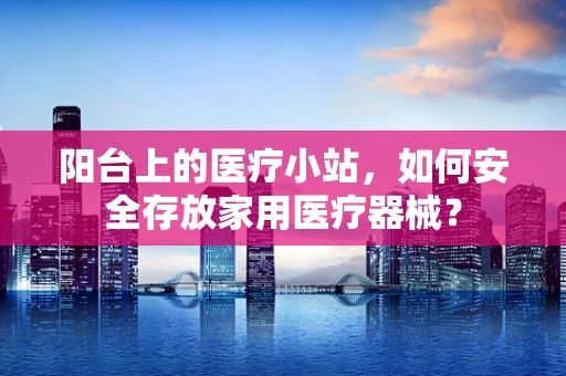 阳台上的医疗小站，如何安全存放家用医疗器械？