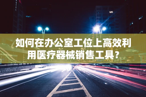 如何在办公室工位上高效利用医疗器械销售工具？