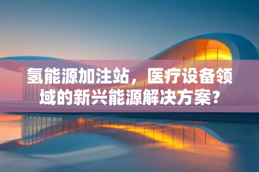 氢能源加注站，医疗设备领域的新兴能源解决方案？