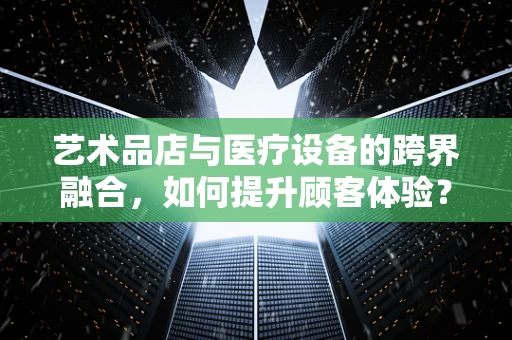 艺术品店与医疗设备的跨界融合，如何提升顾客体验？