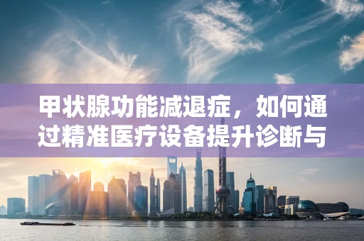 甲状腺功能减退症，如何通过精准医疗设备提升诊断与治疗效率？