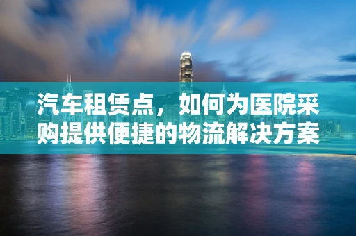 汽车租赁点，如何为医院采购提供便捷的物流解决方案？