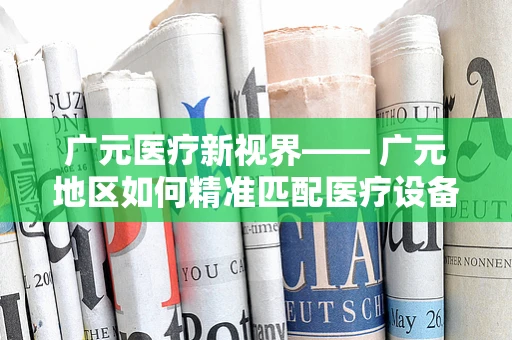 广元医疗新视界—— 广元地区如何精准匹配医疗设备需求，以提升医疗服务质量？
