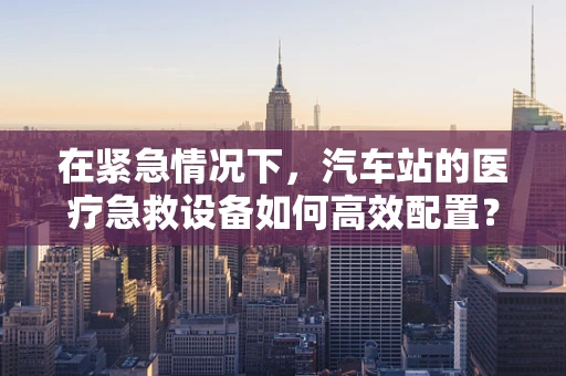 在紧急情况下，汽车站的医疗急救设备如何高效配置？