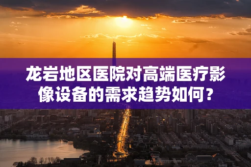 龙岩地区医院对高端医疗影像设备的需求趋势如何？