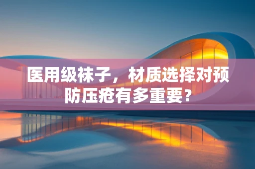 医用级袜子，材质选择对预防压疮有多重要？