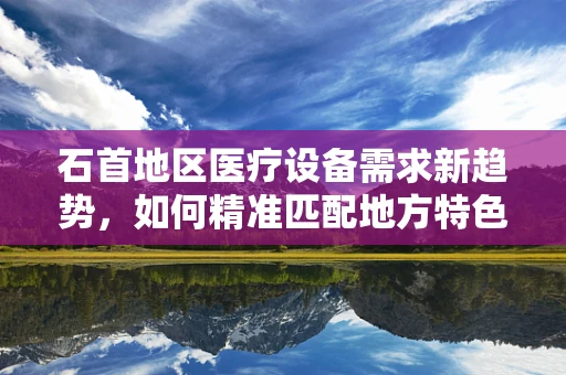 石首地区医疗设备需求新趋势，如何精准匹配地方特色？