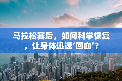 马拉松赛后，如何科学恢复，让身体迅速‘回血’？