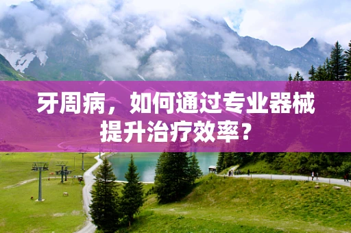 牙周病，如何通过专业器械提升治疗效率？
