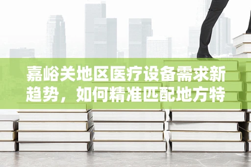 嘉峪关地区医疗设备需求新趋势，如何精准匹配地方特色？