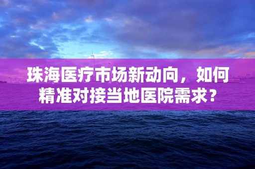 珠海医疗市场新动向，如何精准对接当地医院需求？